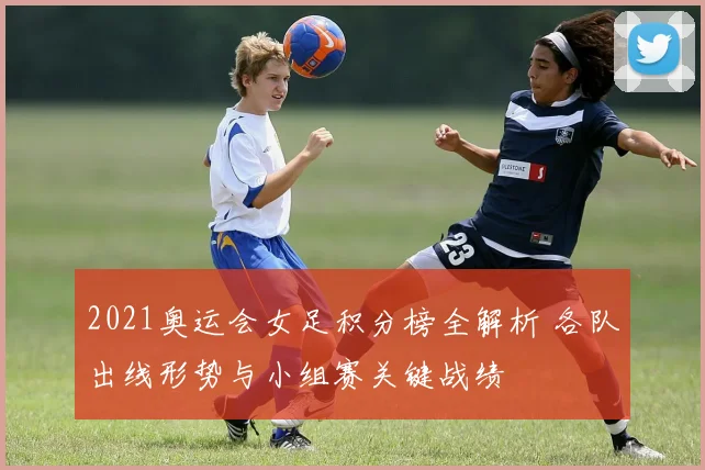 2021奥运会女足积分榜全解析 各队出线形势与小组赛关键战绩