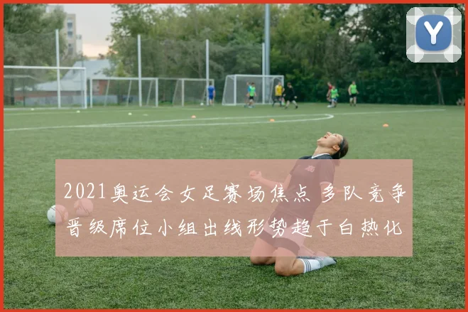 2021奥运会女足赛场焦点 多队竞争晋级席位小组出线形势趋于白热化